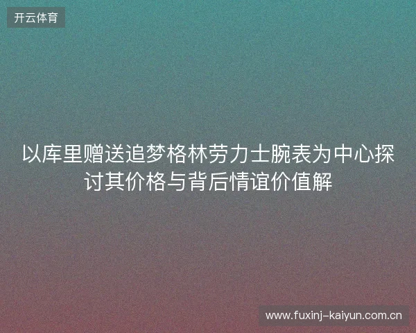 以库里赠送追梦格林劳力士腕表为中心探讨其价格与背后情谊价值解